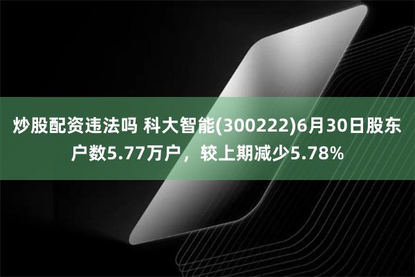 炒股配资违法吗 科大智能(300222)6月30日股东户数5.77万户，较上期减少5.78%