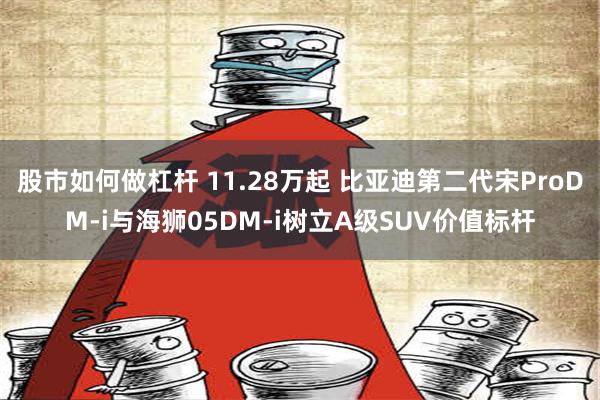 股市如何做杠杆 11.28万起 比亚迪第二代宋ProDM-i与海狮05DM-i树立A级SUV价值标杆