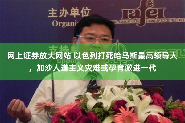 网上证劵放大网站 以色列打死哈马斯最高领导人，加沙人道主义灾难或孕育激进一代