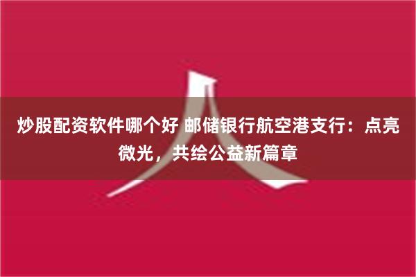 炒股配资软件哪个好 邮储银行航空港支行：点亮微光，共绘公益新篇章