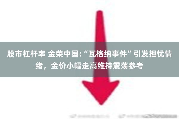 股市杠杆率 金荣中国:“瓦格纳事件”引发担忧情绪，金价小幅走高维持震荡参考