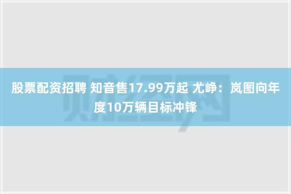 股票配资招聘 知音售17.99万起 尤峥：岚图向年度10万辆目标冲锋