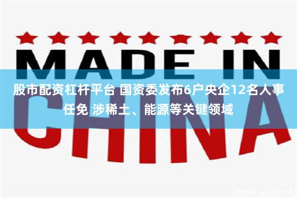 股市配资杠杆平台 国资委发布6户央企12名人事任免 涉稀土、能源等关键领域