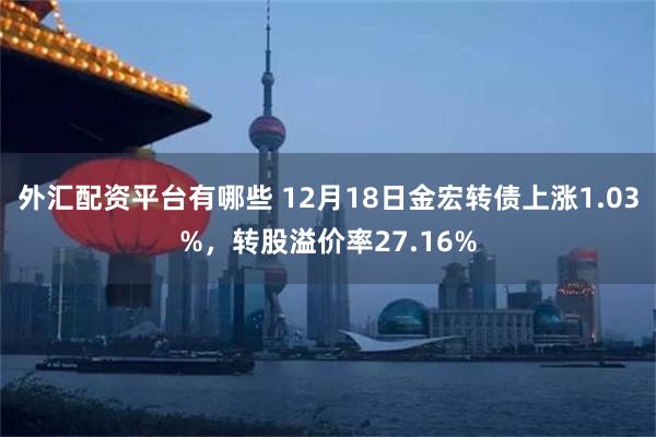 外汇配资平台有哪些 12月18日金宏转债上涨1.03%，转股溢价率27.16%