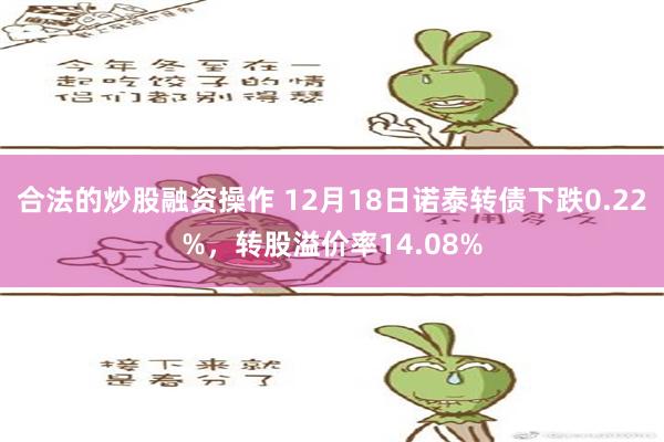 合法的炒股融资操作 12月18日诺泰转债下跌0.22%，转股溢价率14.08%