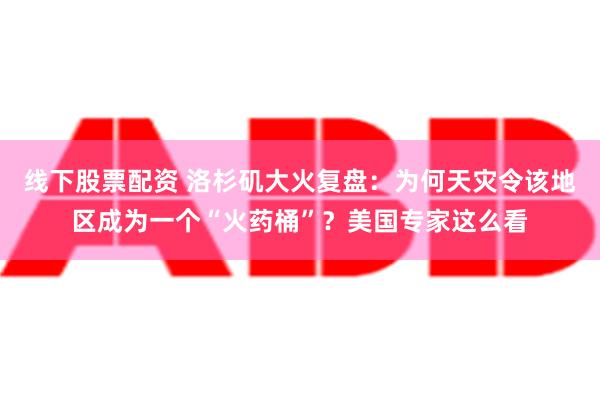 线下股票配资 洛杉矶大火复盘：为何天灾令该地区成为一个“火药桶”？美国专家这么看